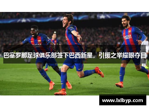 巴塞罗那足球俱乐部签下巴西新星，引援之举耀眼夺目