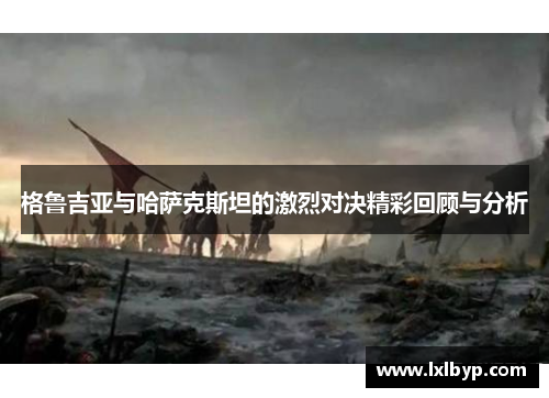 格鲁吉亚与哈萨克斯坦的激烈对决精彩回顾与分析