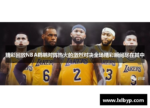 精彩回放NBA鹈鹕对阵热火的激烈对决全场精彩瞬间尽在其中