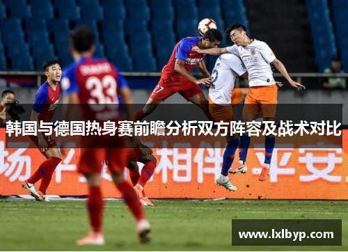 韩国与德国热身赛前瞻分析双方阵容及战术对比