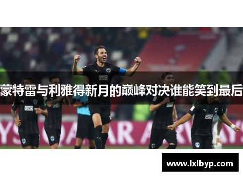 蒙特雷与利雅得新月的巅峰对决谁能笑到最后